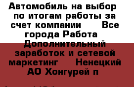 Автомобиль на выбор -по итогам работы за счет компании!!! - Все города Работа » Дополнительный заработок и сетевой маркетинг   . Ненецкий АО,Хонгурей п.